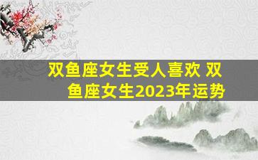 双鱼座女生受人喜欢 双鱼座女生2023年运势